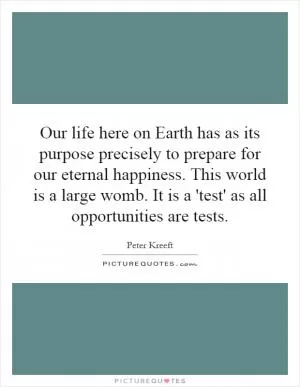 Our life here on Earth has as its purpose precisely to prepare for our eternal happiness. This world is a large womb. It is a 'test' as all opportunities are tests Picture Quote #1