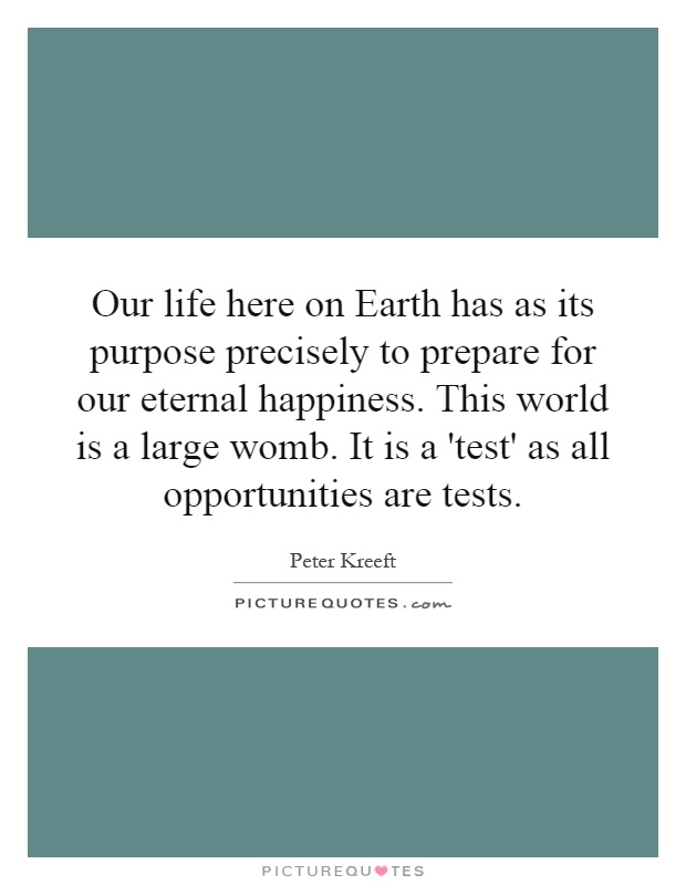Our life here on Earth has as its purpose precisely to prepare for our eternal happiness. This world is a large womb. It is a 'test' as all opportunities are tests Picture Quote #1