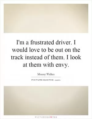 I'm a frustrated driver. I would love to be out on the track instead of them. I look at them with envy Picture Quote #1