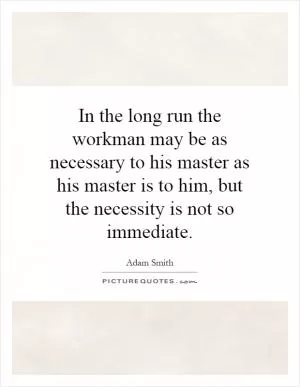 In the long run the workman may be as necessary to his master as his master is to him, but the necessity is not so immediate Picture Quote #1