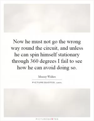 Now he must not go the wrong way round the circuit, and unless he can spin himself stationary through 360 degrees I fail to see how he can avoid doing so Picture Quote #1