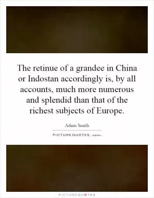 The retinue of a grandee in China or Indostan accordingly is, by all accounts, much more numerous and splendid than that of the richest subjects of Europe Picture Quote #1