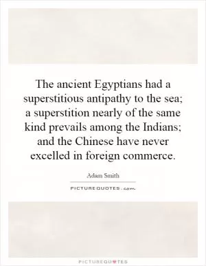 The ancient Egyptians had a superstitious antipathy to the sea; a superstition nearly of the same kind prevails among the Indians; and the Chinese have never excelled in foreign commerce Picture Quote #1