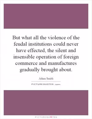 But what all the violence of the feudal institutions could never have effected, the silent and insensible operation of foreign commerce and manufactures gradually brought about Picture Quote #1