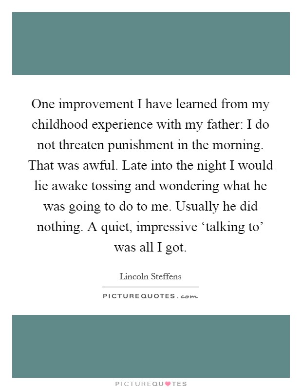 One improvement I have learned from my childhood experience with my father: I do not threaten punishment in the morning. That was awful. Late into the night I would lie awake tossing and wondering what he was going to do to me. Usually he did nothing. A quiet, impressive ‘talking to' was all I got Picture Quote #1