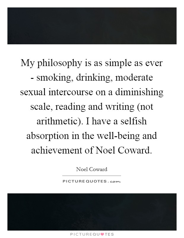 My philosophy is as simple as ever - smoking, drinking, moderate sexual intercourse on a diminishing scale, reading and writing (not arithmetic). I have a selfish absorption in the well-being and achievement of Noel Coward Picture Quote #1