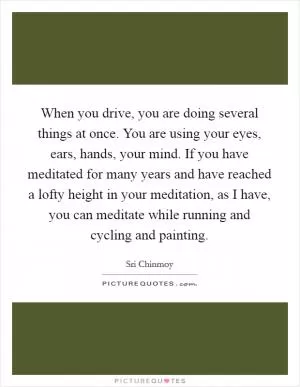 When you drive, you are doing several things at once. You are using your eyes, ears, hands, your mind. If you have meditated for many years and have reached a lofty height in your meditation, as I have, you can meditate while running and cycling and painting Picture Quote #1