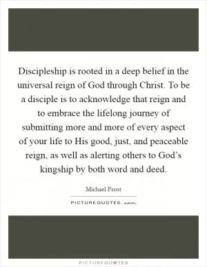Discipleship is rooted in a deep belief in the universal reign of God through Christ. To be a disciple is to acknowledge that reign and to embrace the lifelong journey of submitting more and more of every aspect of your life to His good, just, and peaceable reign, as well as alerting others to God’s kingship by both word and deed Picture Quote #1
