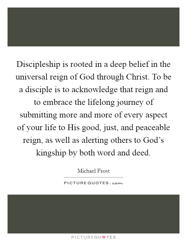 Discipleship is rooted in a deep belief in the universal reign of God through Christ. To be a disciple is to acknowledge that reign and to embrace the lifelong journey of submitting more and more of every aspect of your life to His good, just, and peaceable reign, as well as alerting others to God's kingship by both word and deed Picture Quote #1