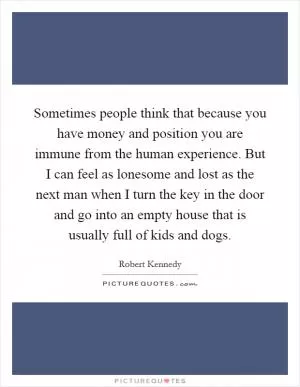 Sometimes people think that because you have money and position you are immune from the human experience. But I can feel as lonesome and lost as the next man when I turn the key in the door and go into an empty house that is usually full of kids and dogs Picture Quote #1