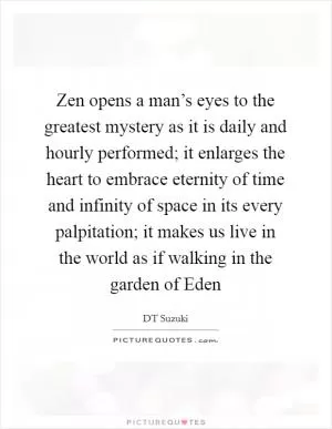Zen opens a man’s eyes to the greatest mystery as it is daily and hourly performed; it enlarges the heart to embrace eternity of time and infinity of space in its every palpitation; it makes us live in the world as if walking in the garden of Eden Picture Quote #1