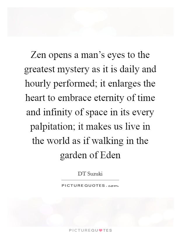 Zen opens a man's eyes to the greatest mystery as it is daily and hourly performed; it enlarges the heart to embrace eternity of time and infinity of space in its every palpitation; it makes us live in the world as if walking in the garden of Eden Picture Quote #1