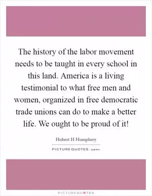 The history of the labor movement needs to be taught in every school in this land. America is a living testimonial to what free men and women, organized in free democratic trade unions can do to make a better life. We ought to be proud of it! Picture Quote #1