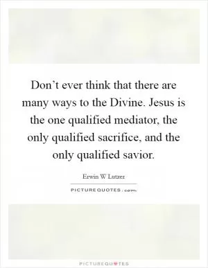 Don’t ever think that there are many ways to the Divine. Jesus is the one qualified mediator, the only qualified sacrifice, and the only qualified savior Picture Quote #1