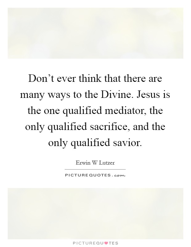 Don't ever think that there are many ways to the Divine. Jesus is the one qualified mediator, the only qualified sacrifice, and the only qualified savior Picture Quote #1