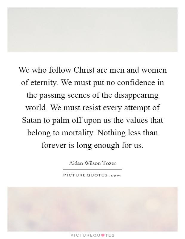 We who follow Christ are men and women of eternity. We must put no confidence in the passing scenes of the disappearing world. We must resist every attempt of Satan to palm off upon us the values that belong to mortality. Nothing less than forever is long enough for us Picture Quote #1