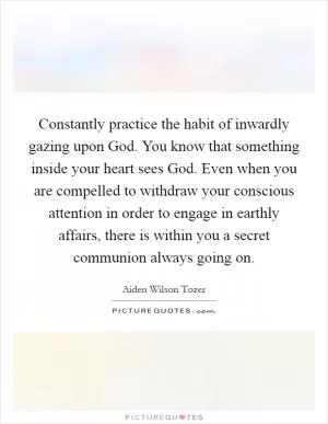 Constantly practice the habit of inwardly gazing upon God. You know that something inside your heart sees God. Even when you are compelled to withdraw your conscious attention in order to engage in earthly affairs, there is within you a secret communion always going on Picture Quote #1