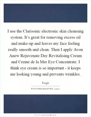 I use the Clarisonic electronic skin cleansing system. It’s great for removing excess oil and make-up and leaves my face feeling really smooth and clean. Then I apply Avon Anew Rejuvenate Day Revitalising Cream and Creme de la Mer Eye Concentrate. I think eye cream is so important - it keeps me looking young and prevents wrinkles Picture Quote #1