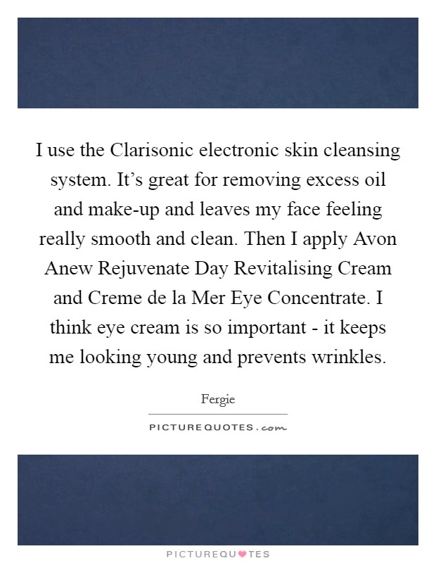I use the Clarisonic electronic skin cleansing system. It's great for removing excess oil and make-up and leaves my face feeling really smooth and clean. Then I apply Avon Anew Rejuvenate Day Revitalising Cream and Creme de la Mer Eye Concentrate. I think eye cream is so important - it keeps me looking young and prevents wrinkles Picture Quote #1