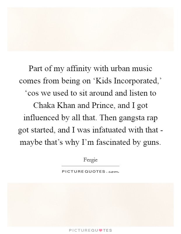 Part of my affinity with urban music comes from being on ‘Kids Incorporated,' ‘cos we used to sit around and listen to Chaka Khan and Prince, and I got influenced by all that. Then gangsta rap got started, and I was infatuated with that - maybe that's why I'm fascinated by guns Picture Quote #1