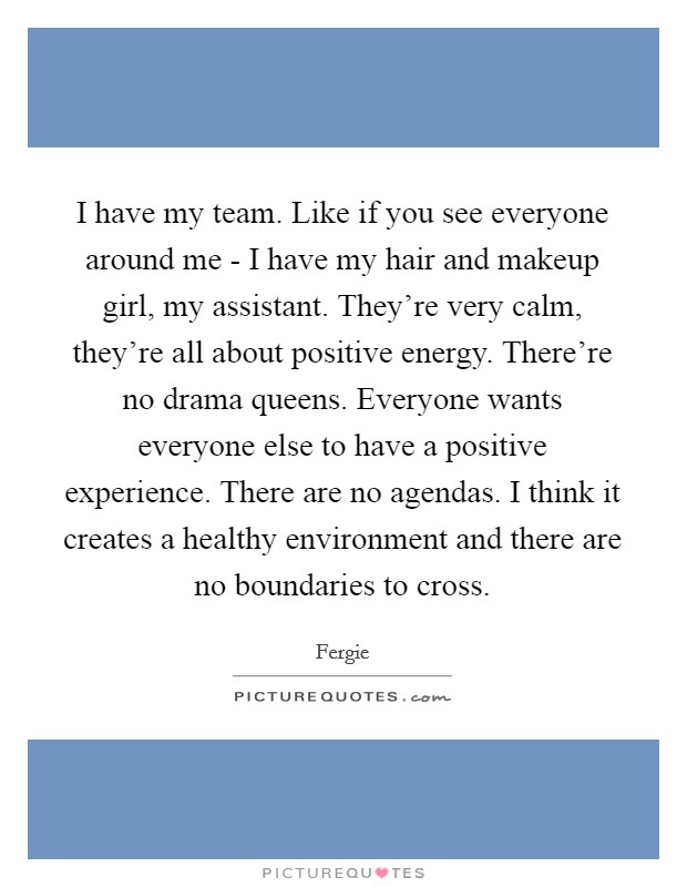 I have my team. Like if you see everyone around me - I have my hair and makeup girl, my assistant. They're very calm, they're all about positive energy. There're no drama queens. Everyone wants everyone else to have a positive experience. There are no agendas. I think it creates a healthy environment and there are no boundaries to cross Picture Quote #1