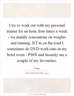 I try to work out with my personal trainer for an hour, four times a week - we mainly concentrate on weights and running. If I’m on the road I sometimes do DVD work-outs in my hotel room - P90X and Insanity are a couple of my favourites Picture Quote #1