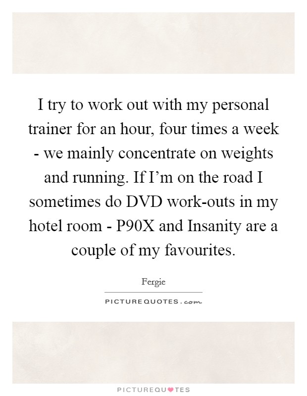 I try to work out with my personal trainer for an hour, four times a week - we mainly concentrate on weights and running. If I'm on the road I sometimes do DVD work-outs in my hotel room - P90X and Insanity are a couple of my favourites Picture Quote #1