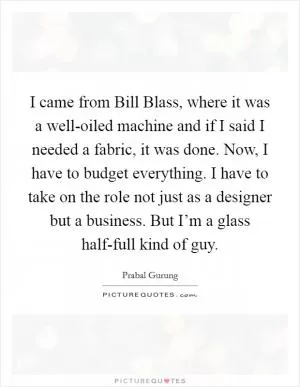 I came from Bill Blass, where it was a well-oiled machine and if I said I needed a fabric, it was done. Now, I have to budget everything. I have to take on the role not just as a designer but a business. But I’m a glass half-full kind of guy Picture Quote #1