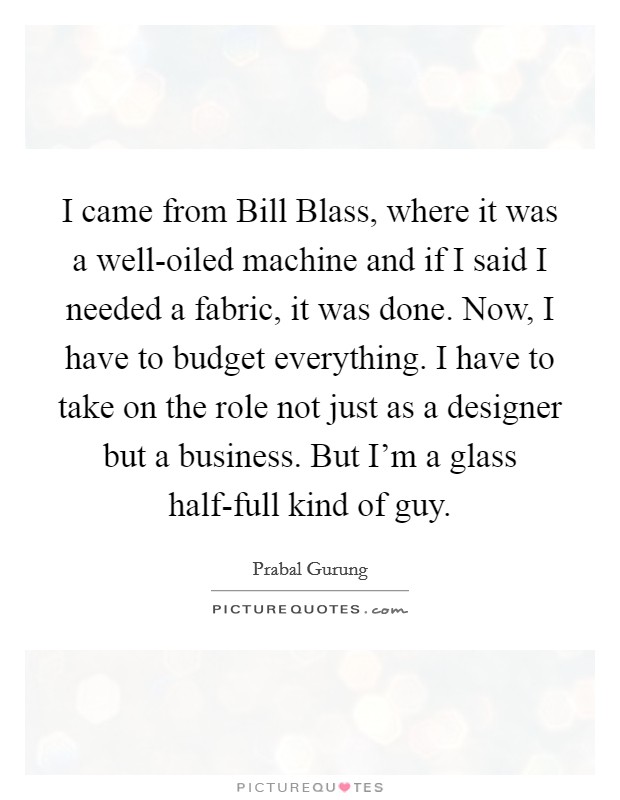 I came from Bill Blass, where it was a well-oiled machine and if I said I needed a fabric, it was done. Now, I have to budget everything. I have to take on the role not just as a designer but a business. But I'm a glass half-full kind of guy Picture Quote #1