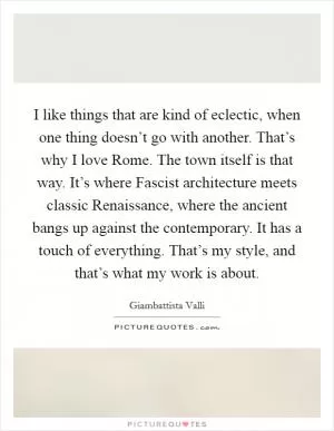 I like things that are kind of eclectic, when one thing doesn’t go with another. That’s why I love Rome. The town itself is that way. It’s where Fascist architecture meets classic Renaissance, where the ancient bangs up against the contemporary. It has a touch of everything. That’s my style, and that’s what my work is about Picture Quote #1