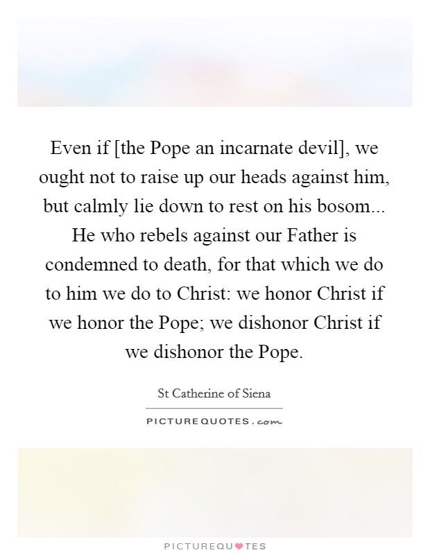Even if [the Pope an incarnate devil], we ought not to raise up our heads against him, but calmly lie down to rest on his bosom... He who rebels against our Father is condemned to death, for that which we do to him we do to Christ: we honor Christ if we honor the Pope; we dishonor Christ if we dishonor the Pope Picture Quote #1