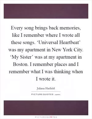 Every song brings back memories, like I remember where I wrote all these songs. ‘Universal Heartbeat’ was my apartment in New York City. ‘My Sister’ was at my apartment in Boston. I remember places and I remember what I was thinking when I wrote it Picture Quote #1