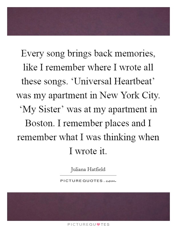 Every song brings back memories, like I remember where I wrote all these songs. ‘Universal Heartbeat' was my apartment in New York City. ‘My Sister' was at my apartment in Boston. I remember places and I remember what I was thinking when I wrote it Picture Quote #1