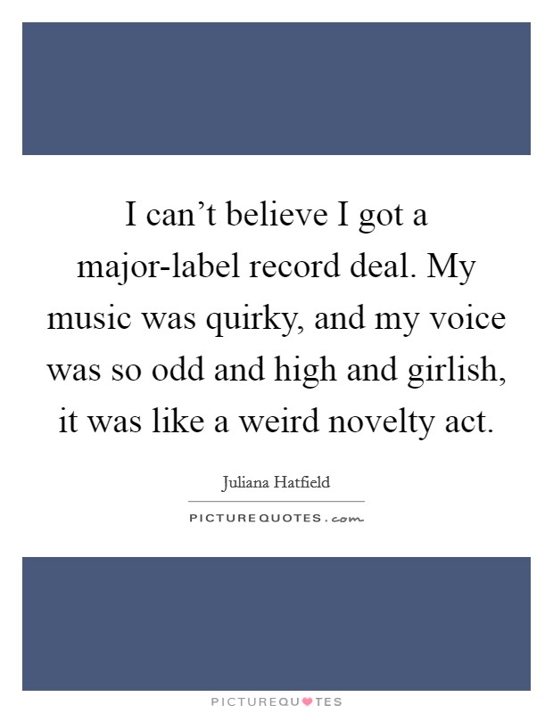 I can't believe I got a major-label record deal. My music was quirky, and my voice was so odd and high and girlish, it was like a weird novelty act Picture Quote #1