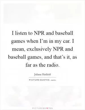 I listen to NPR and baseball games when I’m in my car. I mean, exclusively NPR and baseball games, and that’s it, as far as the radio Picture Quote #1