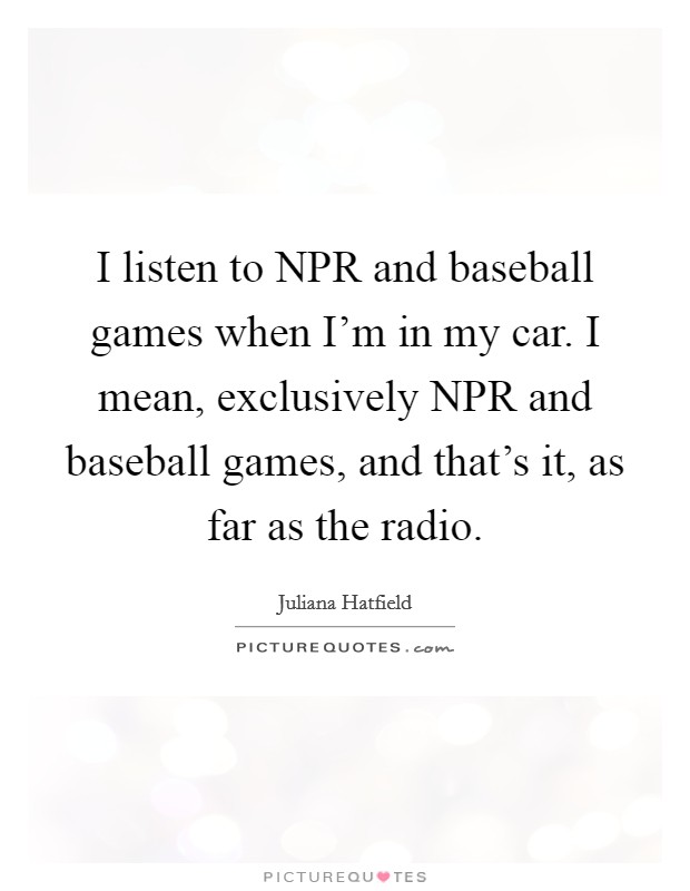 I listen to NPR and baseball games when I'm in my car. I mean, exclusively NPR and baseball games, and that's it, as far as the radio Picture Quote #1