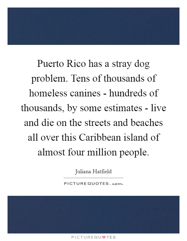 Puerto Rico has a stray dog problem. Tens of thousands of homeless canines - hundreds of thousands, by some estimates - live and die on the streets and beaches all over this Caribbean island of almost four million people Picture Quote #1