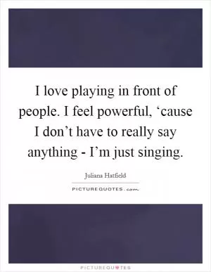 I love playing in front of people. I feel powerful, ‘cause I don’t have to really say anything - I’m just singing Picture Quote #1