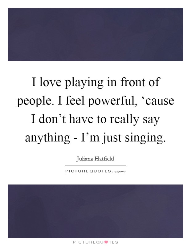 I love playing in front of people. I feel powerful, ‘cause I don't have to really say anything - I'm just singing Picture Quote #1