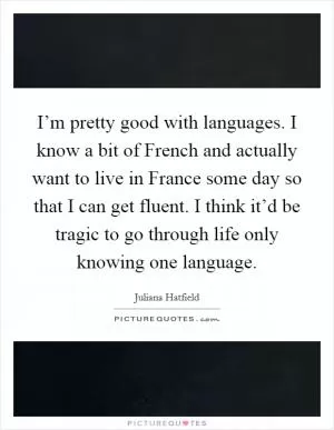I’m pretty good with languages. I know a bit of French and actually want to live in France some day so that I can get fluent. I think it’d be tragic to go through life only knowing one language Picture Quote #1