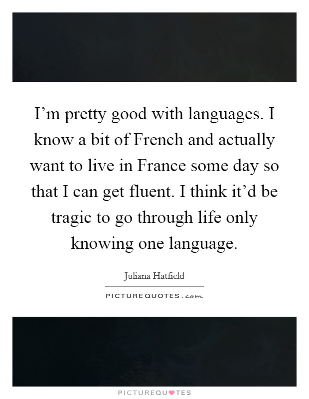 I'm pretty good with languages. I know a bit of French and actually want to live in France some day so that I can get fluent. I think it'd be tragic to go through life only knowing one language Picture Quote #1