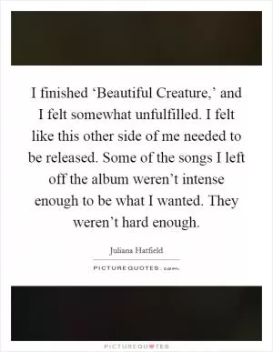 I finished ‘Beautiful Creature,’ and I felt somewhat unfulfilled. I felt like this other side of me needed to be released. Some of the songs I left off the album weren’t intense enough to be what I wanted. They weren’t hard enough Picture Quote #1