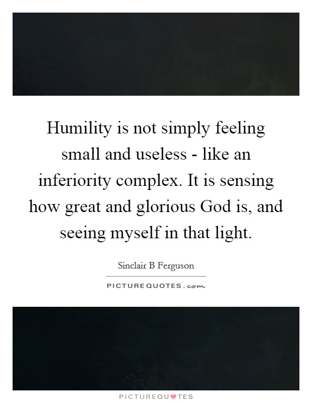 Humility is not simply feeling small and useless - like an inferiority complex. It is sensing how great and glorious God is, and seeing myself in that light Picture Quote #1