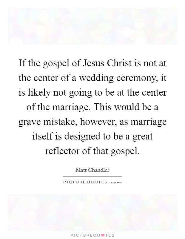 If the gospel of Jesus Christ is not at the center of a wedding ceremony, it is likely not going to be at the center of the marriage. This would be a grave mistake, however, as marriage itself is designed to be a great reflector of that gospel Picture Quote #1