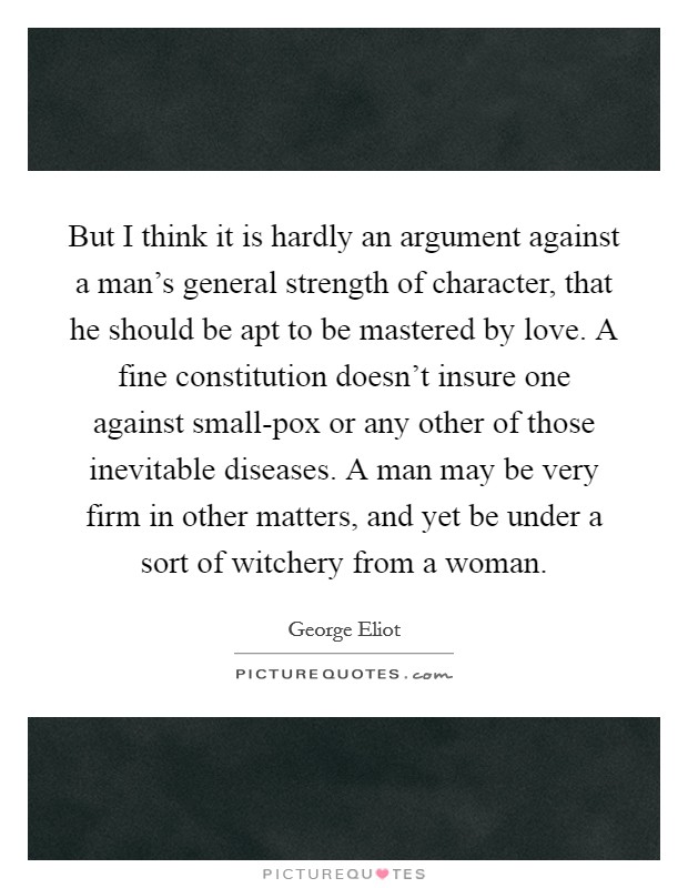 But I think it is hardly an argument against a man's general strength of character, that he should be apt to be mastered by love. A fine constitution doesn't insure one against small-pox or any other of those inevitable diseases. A man may be very firm in other matters, and yet be under a sort of witchery from a woman Picture Quote #1