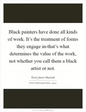 Black painters have done all kinds of work. It’s the treatment of forms they engage in-that’s what determines the value of the work, not whether you call them a black artist or not Picture Quote #1