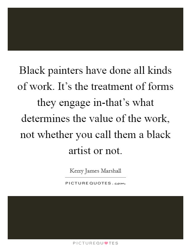 Black painters have done all kinds of work. It's the treatment of forms they engage in-that's what determines the value of the work, not whether you call them a black artist or not Picture Quote #1