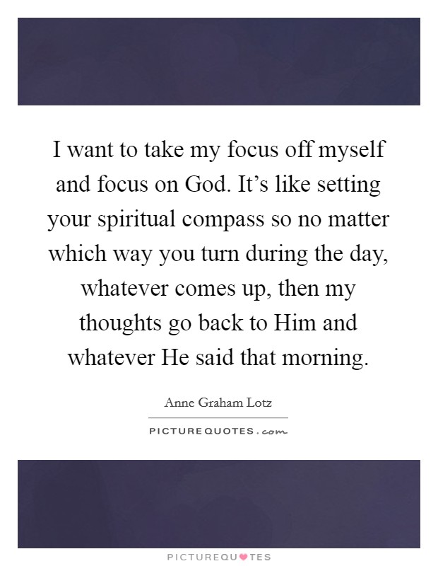 I want to take my focus off myself and focus on God. It's like setting your spiritual compass so no matter which way you turn during the day, whatever comes up, then my thoughts go back to Him and whatever He said that morning Picture Quote #1