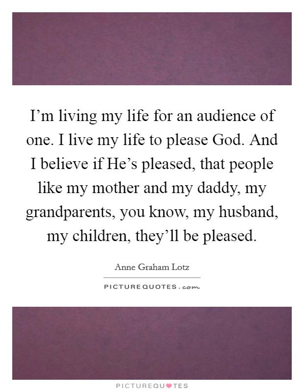 I'm living my life for an audience of one. I live my life to please God. And I believe if He's pleased, that people like my mother and my daddy, my grandparents, you know, my husband, my children, they'll be pleased Picture Quote #1