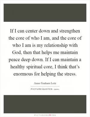 If I can center down and strengthen the core of who I am, and the core of who I am is my relationship with God, then that helps me maintain peace deep down. If I can maintain a healthy spiritual core, I think that’s enormous for helping the stress Picture Quote #1